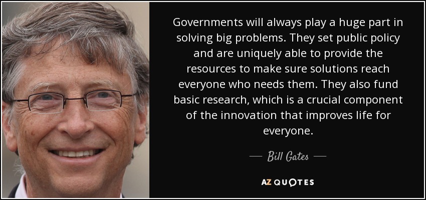Governments will always play a huge part in solving big problems. They set public policy and are uniquely able to provide the resources to make sure solutions reach everyone who needs them. They also fund basic research, which is a crucial component of the innovation that improves life for everyone. - Bill Gates
