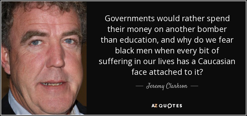 Governments would rather spend their money on another bomber than education, and why do we fear black men when every bit of suffering in our lives has a Caucasian face attached to it? - Jeremy Clarkson