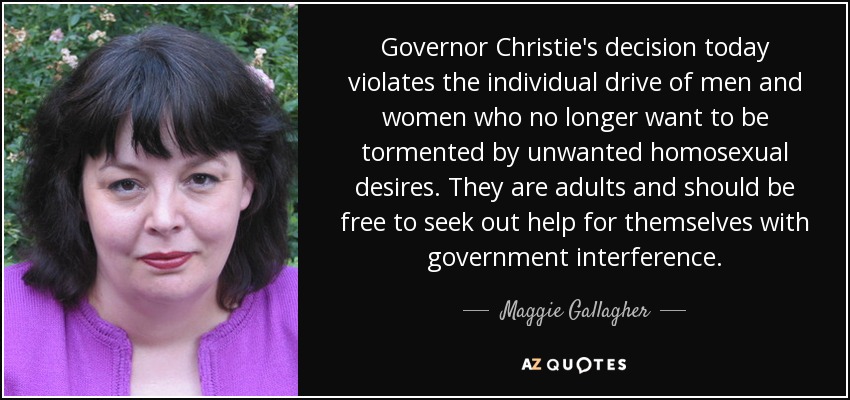 Governor Christie's decision today violates the individual drive of men and women who no longer want to be tormented by unwanted homosexual desires. They are adults and should be free to seek out help for themselves with government interference. - Maggie Gallagher