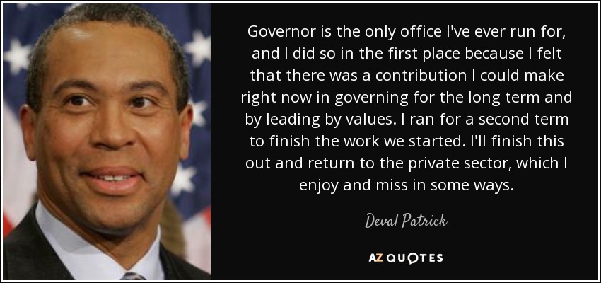 Governor is the only office I've ever run for, and I did so in the first place because I felt that there was a contribution I could make right now in governing for the long term and by leading by values. I ran for a second term to finish the work we started. I'll finish this out and return to the private sector, which I enjoy and miss in some ways. - Deval Patrick