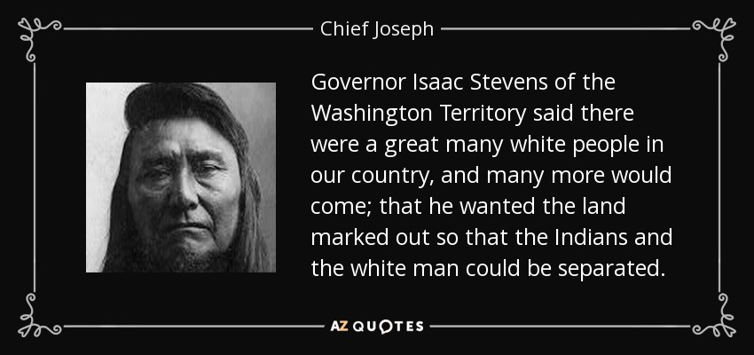 Governor Isaac Stevens of the Washington Territory said there were a great many white people in our country, and many more would come; that he wanted the land marked out so that the Indians and the white man could be separated. - Chief Joseph