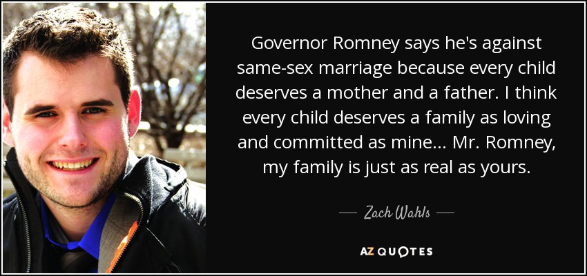 Governor Romney says he's against same-sex marriage because every child deserves a mother and a father. I think every child deserves a family as loving and committed as mine... Mr. Romney, my family is just as real as yours. - Zach Wahls