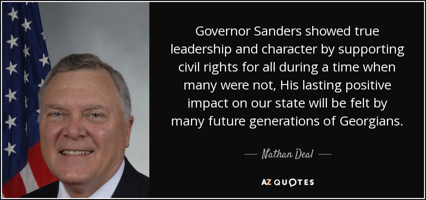 Governor Sanders showed true leadership and character by supporting civil rights for all during a time when many were not, His lasting positive impact on our state will be felt by many future generations of Georgians. - Nathan Deal