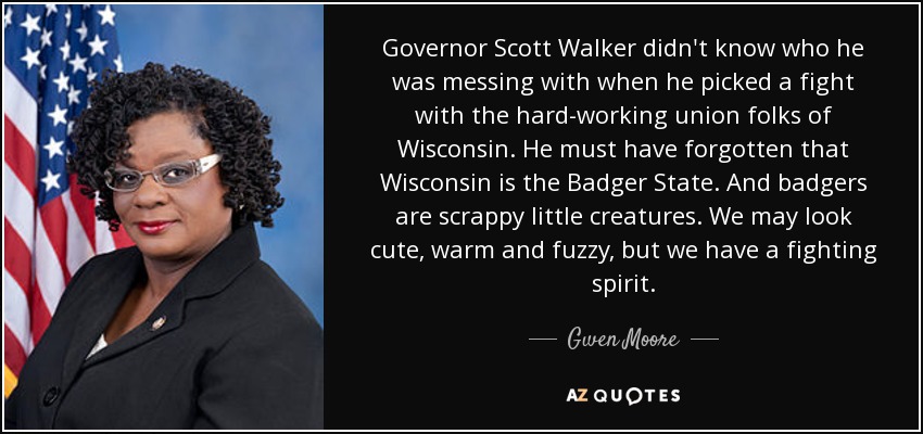 Governor Scott Walker didn't know who he was messing with when he picked a fight with the hard-working union folks of Wisconsin. He must have forgotten that Wisconsin is the Badger State. And badgers are scrappy little creatures. We may look cute, warm and fuzzy, but we have a fighting spirit. - Gwen Moore