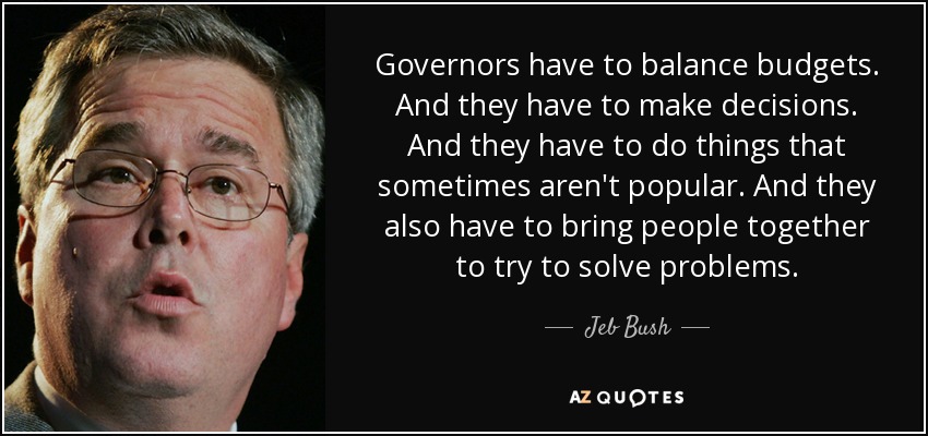 Governors have to balance budgets. And they have to make decisions. And they have to do things that sometimes aren't popular. And they also have to bring people together to try to solve problems. - Jeb Bush