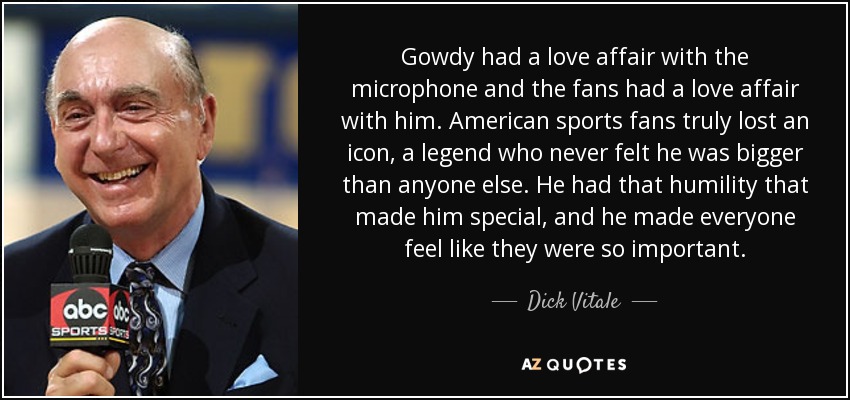 Gowdy had a love affair with the microphone and the fans had a love affair with him. American sports fans truly lost an icon, a legend who never felt he was bigger than anyone else. He had that humility that made him special, and he made everyone feel like they were so important. - Dick Vitale