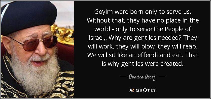 Goyim were born only to serve us. Without that, they have no place in the world - only to serve the People of Israel,. Why are gentiles needed? They will work, they will plow, they will reap. We will sit like an effendi and eat. That is why gentiles were created. - Ovadia Yosef