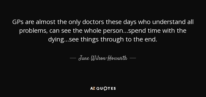 GPs are almost the only doctors these days who understand all problems, can see the whole person…spend time with the dying…see things through to the end. - Jane Wilson-Howarth