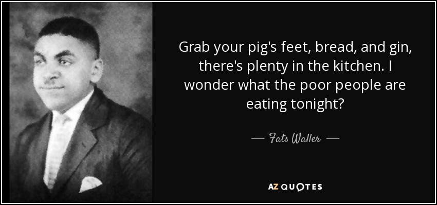 Grab your pig's feet, bread, and gin, there's plenty in the kitchen. I wonder what the poor people are eating tonight? - Fats Waller