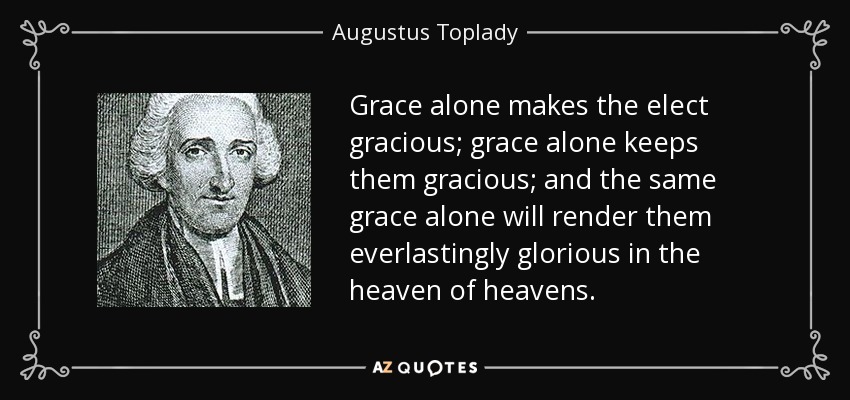 Grace alone makes the elect gracious; grace alone keeps them gracious; and the same grace alone will render them everlastingly glorious in the heaven of heavens. - Augustus Toplady