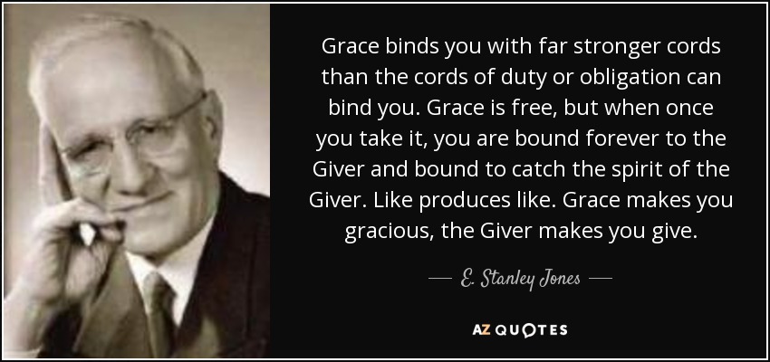 Grace binds you with far stronger cords than the cords of duty or obligation can bind you. Grace is free, but when once you take it, you are bound forever to the Giver and bound to catch the spirit of the Giver. Like produces like. Grace makes you gracious, the Giver makes you give. - E. Stanley Jones