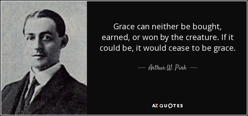 Grace can neither be bought, earned, or won by the creature. If it could be, it would cease to be grace. - Arthur W. Pink