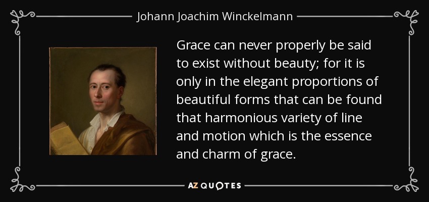 Grace can never properly be said to exist without beauty; for it is only in the elegant proportions of beautiful forms that can be found that harmonious variety of line and motion which is the essence and charm of grace. - Johann Joachim Winckelmann