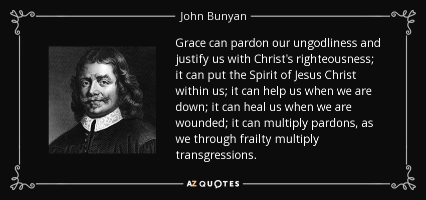 Grace can pardon our ungodliness and justify us with Christ's righteousness; it can put the Spirit of Jesus Christ within us; it can help us when we are down; it can heal us when we are wounded; it can multiply pardons, as we through frailty multiply transgressions. - John Bunyan