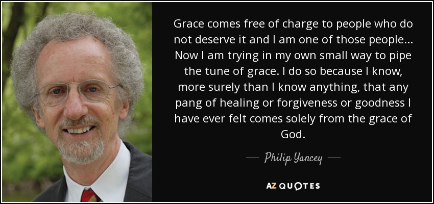 Grace comes free of charge to people who do not deserve it and I am one of those people... Now I am trying in my own small way to pipe the tune of grace. I do so because I know, more surely than I know anything, that any pang of healing or forgiveness or goodness I have ever felt comes solely from the grace of God. - Philip Yancey