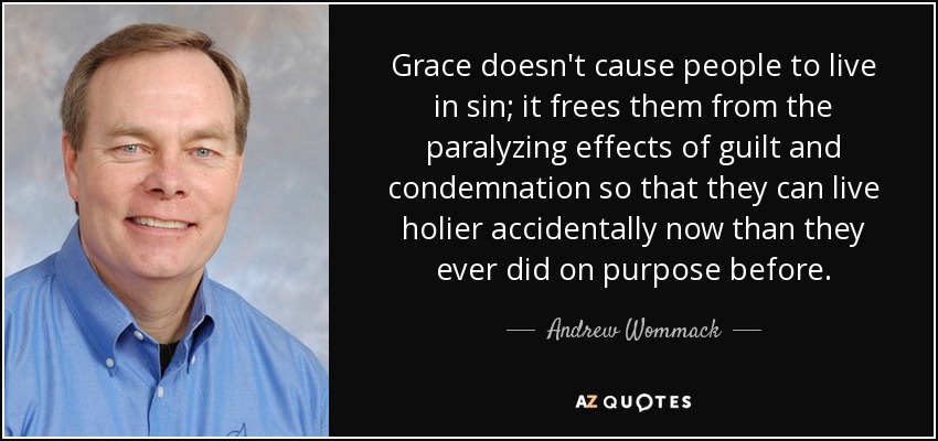 Grace doesn't cause people to live in sin; it frees them from the paralyzing effects of guilt and condemnation so that they can live holier accidentally now than they ever did on purpose before. - Andrew Wommack