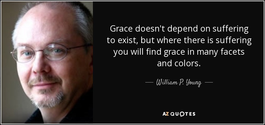 Grace doesn't depend on suffering to exist, but where there is suffering you will find grace in many facets and colors. - William P. Young