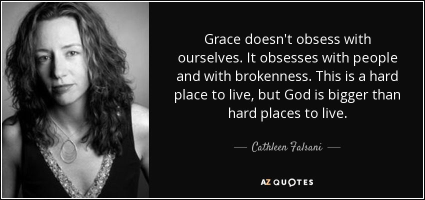 Grace doesn't obsess with ourselves. It obsesses with people and with brokenness. This is a hard place to live, but God is bigger than hard places to live. - Cathleen Falsani
