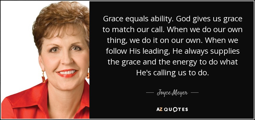 Grace equals ability. God gives us grace to match our call. When we do our own thing, we do it on our own. When we follow His leading, He always supplies the grace and the energy to do what He's calling us to do. - Joyce Meyer
