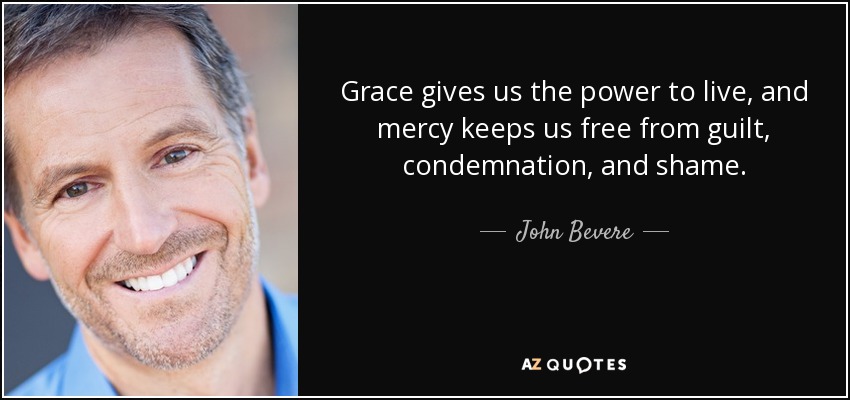 Grace gives us the power to live, and mercy keeps us free from guilt, condemnation, and shame. - John Bevere