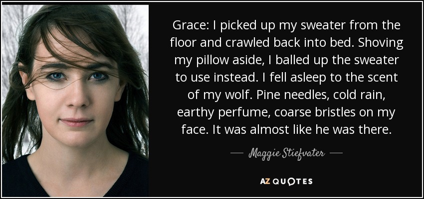 Grace: I picked up my sweater from the floor and crawled back into bed. Shoving my pillow aside, I balled up the sweater to use instead. I fell asleep to the scent of my wolf. Pine needles, cold rain, earthy perfume, coarse bristles on my face. It was almost like he was there. - Maggie Stiefvater