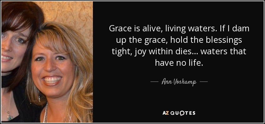 Grace is alive, living waters. If I dam up the grace, hold the blessings tight, joy within dies... waters that have no life. - Ann Voskamp