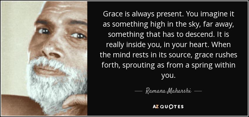 Grace is always present. You imagine it as something high in the sky, far away, something that has to descend. It is really inside you, in your heart. When the mind rests in its source, grace rushes forth, sprouting as from a spring within you. - Ramana Maharshi