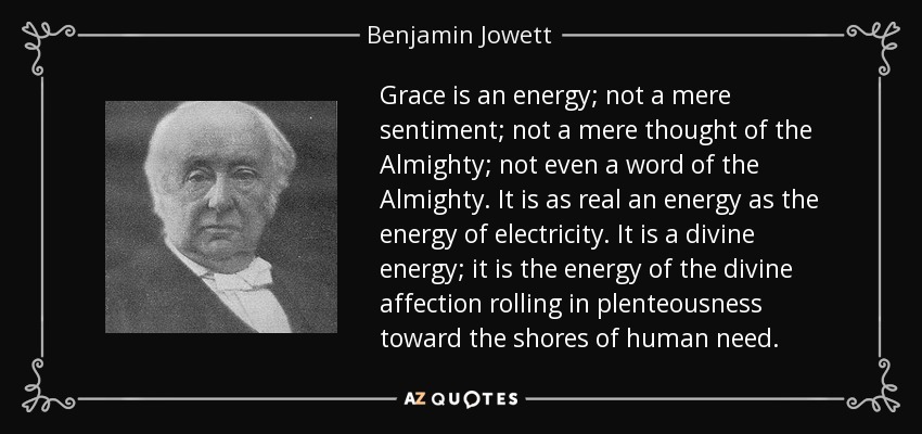 Grace is an energy; not a mere sentiment; not a mere thought of the Almighty; not even a word of the Almighty. It is as real an energy as the energy of electricity. It is a divine energy; it is the energy of the divine affection rolling in plenteousness toward the shores of human need. - Benjamin Jowett