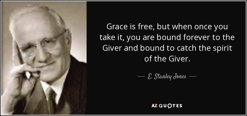 Grace is free, but when once you take it, you are bound forever to the Giver and bound to catch the spirit of the Giver. - E. Stanley Jones