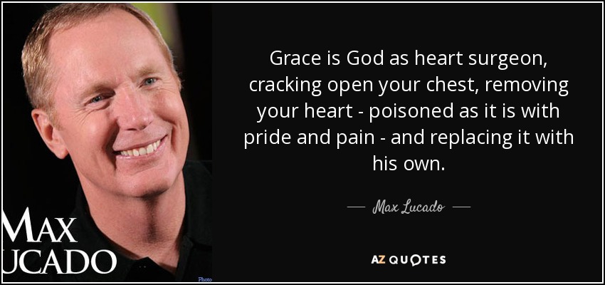 Grace is God as heart surgeon, cracking open your chest, removing your heart - poisoned as it is with pride and pain - and replacing it with his own. - Max Lucado