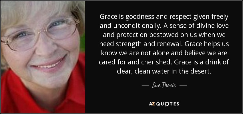 Grace is goodness and respect given freely and unconditionally. A sense of divine love and protection bestowed on us when we need strength and renewal. Grace helps us know we are not alone and believe we are cared for and cherished. Grace is a drink of clear, clean water in the desert. - Sue Thoele