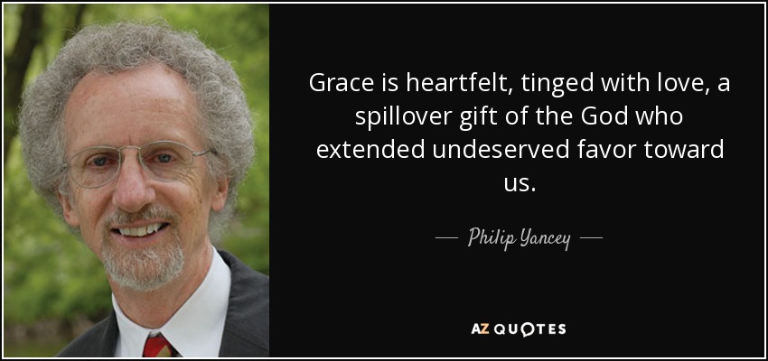 Grace is heartfelt, tinged with love, a spillover gift of the God who extended undeserved favor toward us. - Philip Yancey