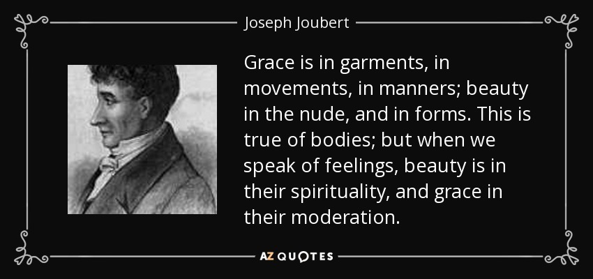 Grace is in garments, in movements, in manners; beauty in the nude, and in forms. This is true of bodies; but when we speak of feelings, beauty is in their spirituality, and grace in their moderation. - Joseph Joubert