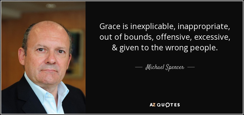 Grace is inexplicable, inappropriate, out of bounds, offensive, excessive, & given to the wrong people. - Michael Spencer