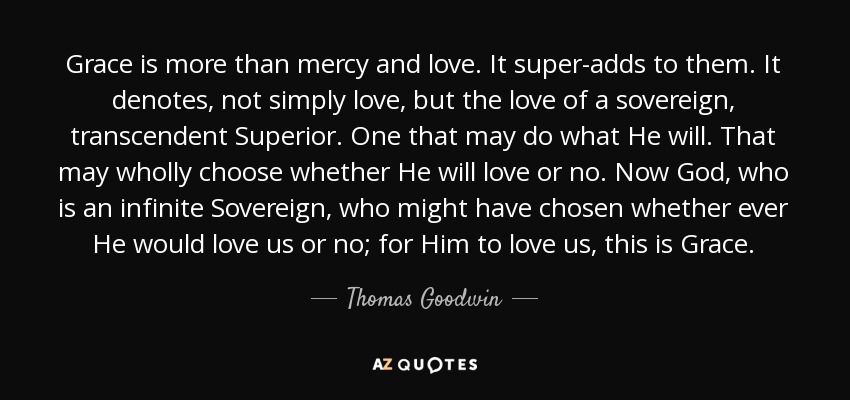 Grace is more than mercy and love. It super-adds to them. It denotes, not simply love, but the love of a sovereign, transcendent Superior. One that may do what He will. That may wholly choose whether He will love or no. Now God, who is an infinite Sovereign, who might have chosen whether ever He would love us or no; for Him to love us, this is Grace. - Thomas Goodwin