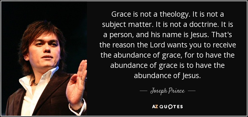 Grace is not a theology. It is not a subject matter. It is not a doctrine. It is a person, and his name is Jesus. That's the reason the Lord wants you to receive the abundance of grace, for to have the abundance of grace is to have the abundance of Jesus. - Joseph Prince