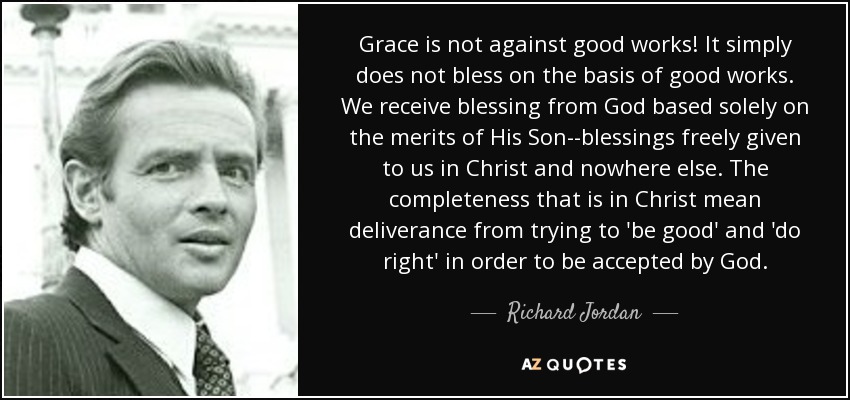 Grace is not against good works! It simply does not bless on the basis of good works. We receive blessing from God based solely on the merits of His Son--blessings freely given to us in Christ and nowhere else. The completeness that is in Christ mean deliverance from trying to 'be good' and 'do right' in order to be accepted by God. - Richard Jordan