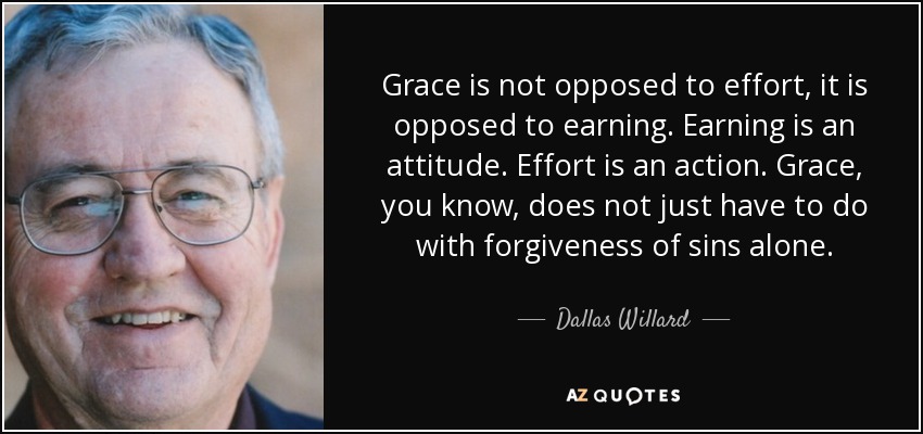 Grace is not opposed to effort, it is opposed to earning. Earning is an attitude. Effort is an action. Grace, you know, does not just have to do with forgiveness of sins alone. - Dallas Willard