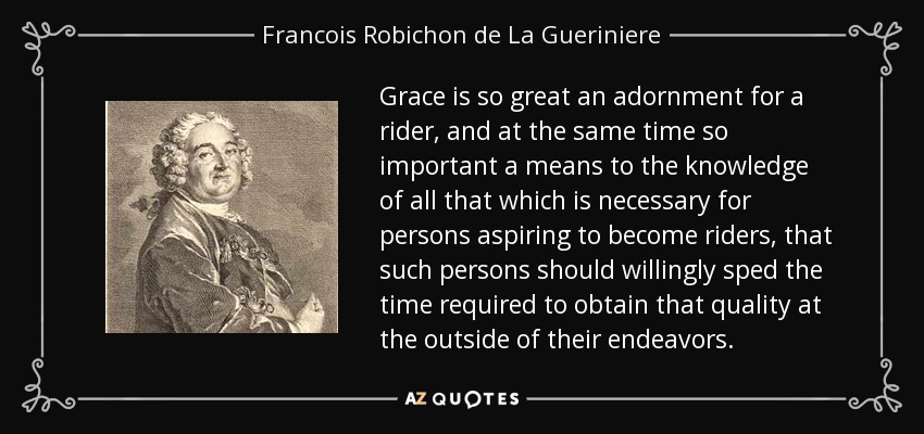 Grace is so great an adornment for a rider, and at the same time so important a means to the knowledge of all that which is necessary for persons aspiring to become riders, that such persons should willingly sped the time required to obtain that quality at the outside of their endeavors. - Francois Robichon de La Gueriniere