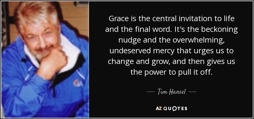 Grace is the central invitation to life and the final word. It's the beckoning nudge and the overwhelming, undeserved mercy that urges us to change and grow, and then gives us the power to pull it off. - Tim Hansel