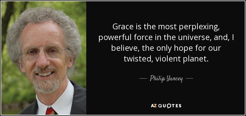 Grace is the most perplexing, powerful force in the universe, and, I believe, the only hope for our twisted, violent planet. - Philip Yancey