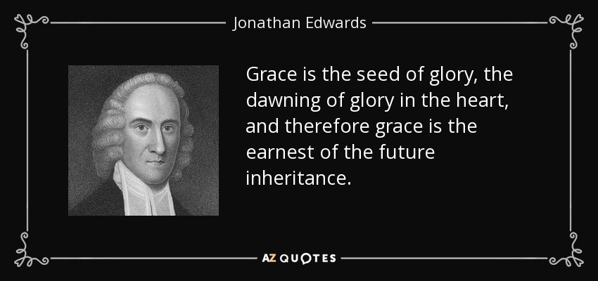 Grace is the seed of glory, the dawning of glory in the heart, and therefore grace is the earnest of the future inheritance. - Jonathan Edwards