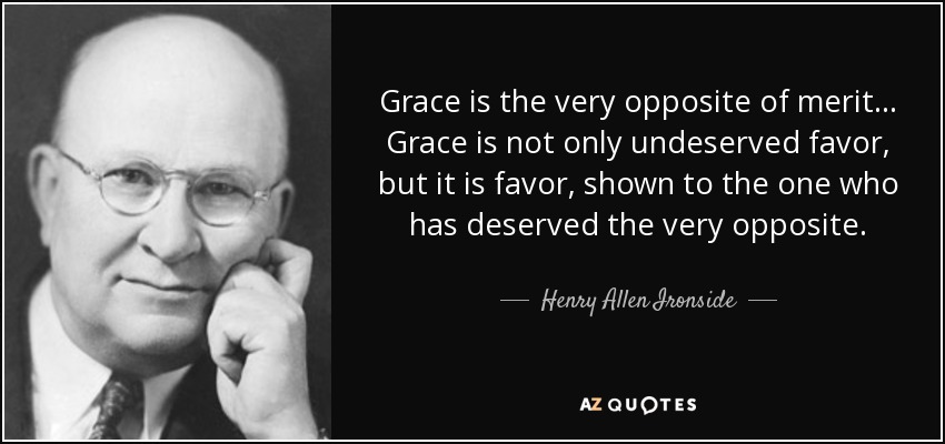 Grace is the very opposite of merit... Grace is not only undeserved favor, but it is favor, shown to the one who has deserved the very opposite. - Henry Allen Ironside