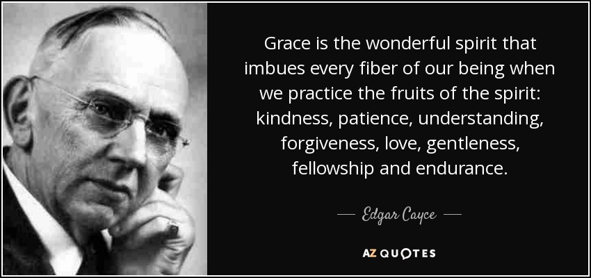 Grace is the wonderful spirit that imbues every fiber of our being when we practice the fruits of the spirit: kindness, patience, understanding, forgiveness, love, gentleness, fellowship and endurance. - Edgar Cayce