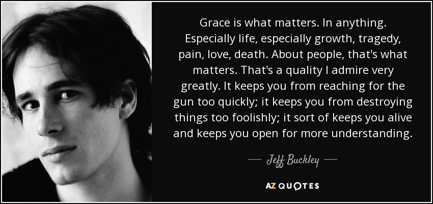 Grace is what matters. In anything. Especially life, especially growth, tragedy, pain, love, death. About people, that's what matters. That's a quality I admire very greatly. It keeps you from reaching for the gun too quickly; it keeps you from destroying things too foolishly; it sort of keeps you alive and keeps you open for more understanding. - Jeff Buckley