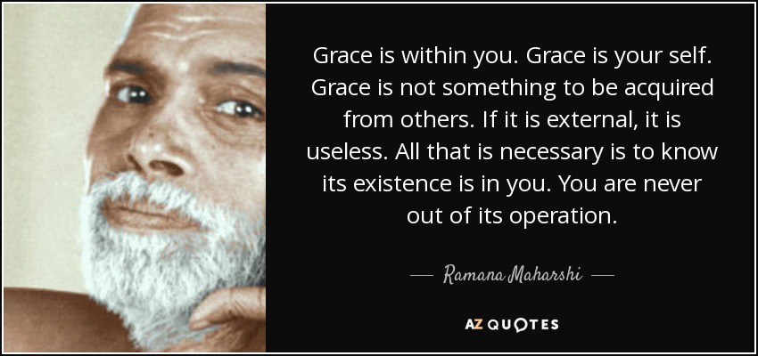 Grace is within you. Grace is your self. Grace is not something to be acquired from others. If it is external, it is useless. All that is necessary is to know its existence is in you. You are never out of its operation. - Ramana Maharshi