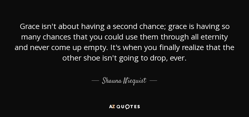 Grace isn't about having a second chance; grace is having so many chances that you could use them through all eternity and never come up empty. It's when you finally realize that the other shoe isn't going to drop, ever. - Shauna Niequist