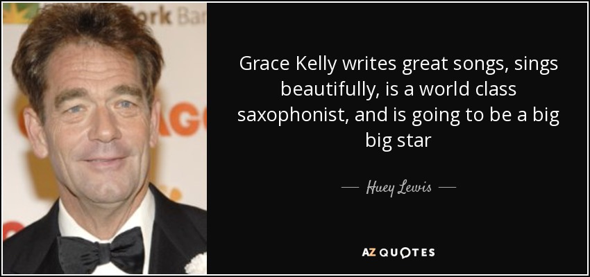 Grace Kelly writes great songs, sings beautifully, is a world class saxophonist, and is going to be a big big star - Huey Lewis