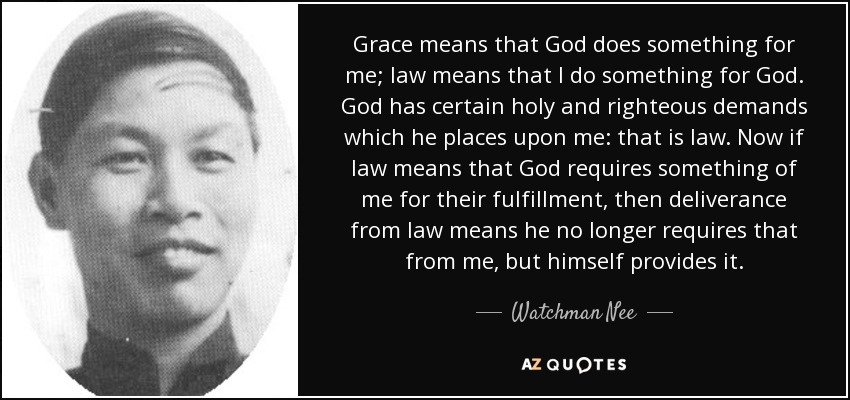 Grace means that God does something for me; law means that I do something for God. God has certain holy and righteous demands which he places upon me: that is law. Now if law means that God requires something of me for their fulfillment, then deliverance from law means he no longer requires that from me, but himself provides it. - Watchman Nee