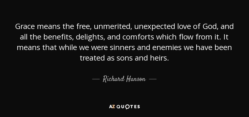 Grace means the free, unmerited, unexpected love of God, and all the benefits, delights, and comforts which flow from it. It means that while we were sinners and enemies we have been treated as sons and heirs. - Richard Hanson